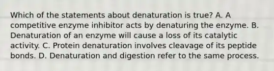 Which of the statements about denaturation is true? A. A competitive enzyme inhibitor acts by denaturing the enzyme. B. Denaturation of an enzyme will cause a loss of its catalytic activity. C. Protein denaturation involves cleavage of its peptide bonds. D. Denaturation and digestion refer to the same process.