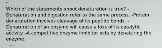 Which of the statements about denaturation is true? -Denaturation and digestion refer to the same process. -Protein denaturation involves cleavage of its peptide bonds. -Denaturation of an enzyme will cause a loss of its catalytic activity. -A competitive enzyme inhibitor acts by denaturing the enzyme.