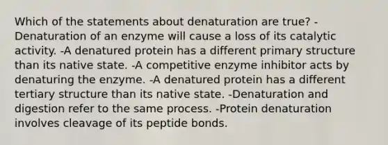 Which of the statements about denaturation are true? -Denaturation of an enzyme will cause a loss of its catalytic activity. -A denatured protein has a different primary structure than its native state. -A competitive enzyme inhibitor acts by denaturing the enzyme. -A denatured protein has a different tertiary structure than its native state. -Denaturation and digestion refer to the same process. -Protein denaturation involves cleavage of its peptide bonds.