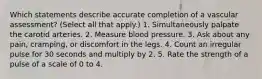 Which statements describe accurate completion of a vascular assessment? (Select all that apply.) 1. Simultaneously palpate the carotid arteries. 2. Measure blood pressure. 3. Ask about any pain, cramping, or discomfort in the legs. 4. Count an irregular pulse for 30 seconds and multiply by 2. 5. Rate the strength of a pulse of a scale of 0 to 4.