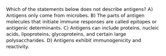 Which of the statements below does not describe antigens? A) Antigens only come from microbes. B) The parts of antigen molecules that initiate immune responses are called epitopes or antigenic determinants. C) Antigens can include proteins, nucleic acids, lipoproteins, glycoproteins, and certain large polysaccharides. D) Antigens exhibit immunogenicity and reactivity.