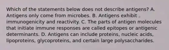 Which of the statements below does not describe antigens? A. Antigens only come from microbes. B. Antigens exhibit immunogenicity and reactivity. C. The parts of antigen molecules that initiate immune responses are called epitopes or antigenic determinants. D. Antigens can include proteins, nucleic acids, lipoproteins, glycoproteins, and certain large polysaccharides.