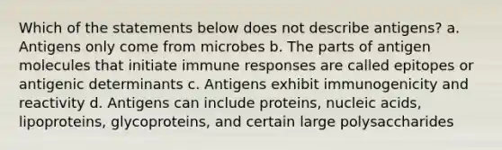 Which of the statements below does not describe antigens? a. Antigens only come from microbes b. The parts of antigen molecules that initiate immune responses are called epitopes or antigenic determinants c. Antigens exhibit immunogenicity and reactivity d. Antigens can include proteins, nucleic acids, lipoproteins, glycoproteins, and certain large polysaccharides