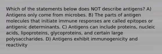 Which of the statements below does NOT describe antigens? A) Antigens only come from microbes. B) The parts of antigen molecules that initiate immune responses are called epitopes or antigenic determinants. C) Antigens can include proteins, nucleic acids, lipoproteins, glycoproteins, and certain large polysaccharides. D) Antigens exhibit immunogenicity and reactivity