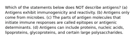 Which of the statements below does NOT describe antigens? (a) Antigens exhibit immunogenicity and reactivity. (b) Antigens only come from microbes. (c) The parts of antigen molecules that initiate immune responses are called epitopes or antigenic determinants. (d) Antigens can include proteins, nucleic acids, lipoproteins, glycoproteins, and certain large polysaccharides.