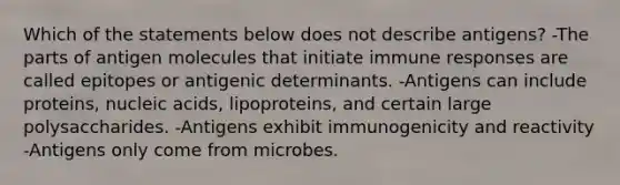 Which of the statements below does not describe antigens? -The parts of antigen molecules that initiate immune responses are called epitopes or antigenic determinants. -Antigens can include proteins, nucleic acids, lipoproteins, and certain large polysaccharides. -Antigens exhibit immunogenicity and reactivity -Antigens only come from microbes.