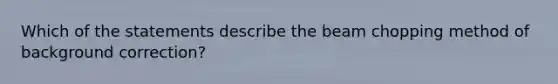 Which of the statements describe the beam chopping method of background correction?