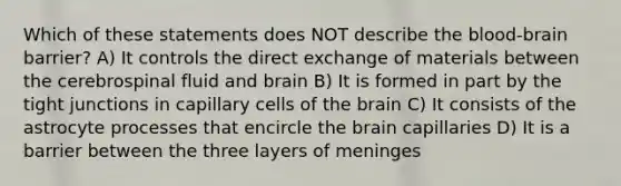 Which of these statements does NOT describe the blood-brain barrier? A) It controls the direct exchange of materials between the cerebrospinal fluid and brain B) It is formed in part by the tight junctions in capillary cells of the brain C) It consists of the astrocyte processes that encircle the brain capillaries D) It is a barrier between the three layers of meninges