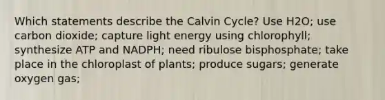 Which statements describe the Calvin Cycle? Use H2O; use carbon dioxide; capture light energy using chlorophyll; synthesize ATP and NADPH; need ribulose bisphosphate; take place in the chloroplast of plants; produce sugars; generate oxygen gas;