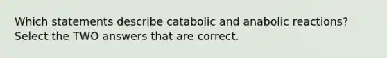 Which statements describe catabolic and anabolic reactions? Select the TWO answers that are correct.