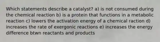 Which statements describe a catalyst? a) is not consumed during the chemical reaction b) is a protein that functions in a metabolic reaction c) lowers the activation energy of a chemical raction d) increases the rate of exergonic reactions e) increases the energy difference btwn reactants and products