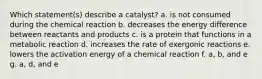 Which statement(s) describe a catalyst? a. is not consumed during the chemical reaction b. decreases the energy difference between reactants and products c. is a protein that functions in a metabolic reaction d. increases the rate of exergonic reactions e. lowers the activation energy of a chemical reaction f. a, b, and e g. a, d, and e