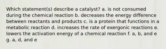 Which statement(s) describe a catalyst? a. is not consumed during the chemical reaction b. decreases the energy difference between reactants and products c. is a protein that functions in a metabolic reaction d. increases the rate of exergonic reactions e. lowers the activation energy of a chemical reaction f. a, b, and e g. a, d, and e