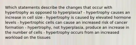 Which statements describe the changes that occur with hypertrophy as opposed to hyperplasia? - hypertrophy causes an increase in cell size - hypertrophy is caused by elevated hormone levels - hypertrophic cells can cause an increased risk of cancer formation - hypertrophy, not hyperplasia, produce an increase in the number of cells - hypertrophy occurs from an increased workload on the tissues