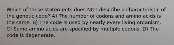 Which of these statements does NOT describe a characteristic of the genetic code? A) The number of codons and <a href='https://www.questionai.com/knowledge/k9gb720LCl-amino-acids' class='anchor-knowledge'>amino acids</a> is the same. B) The code is used by nearly every living organism. C) Some amino acids are specified by multiple codons. D) The code is degenerate.