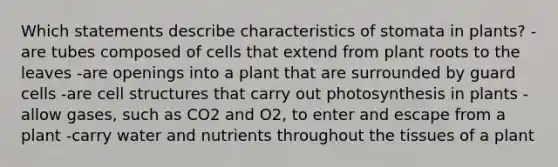 Which statements describe characteristics of stomata in plants? -are tubes composed of cells that extend from plant roots to the leaves -are openings into a plant that are surrounded by guard cells -are cell structures that carry out photosynthesis in plants -allow gases, such as CO2 and O2, to enter and escape from a plant -carry water and nutrients throughout the tissues of a plant