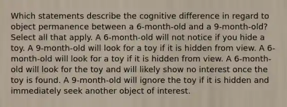 Which statements describe the cognitive difference in regard to object permanence between a 6-month-old and a 9-month-old? Select all that apply. A 6-month-old will not notice if you hide a toy. A 9-month-old will look for a toy if it is hidden from view. A 6-month-old will look for a toy if it is hidden from view. A 6-month-old will look for the toy and will likely show no interest once the toy is found. A 9-month-old will ignore the toy if it is hidden and immediately seek another object of interest.