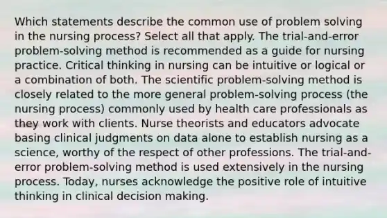 Which statements describe the common use of problem solving in the nursing process? Select all that apply. The trial-and-error problem-solving method is recommended as a guide for nursing practice. Critical thinking in nursing can be intuitive or logical or a combination of both. The scientific problem-solving method is closely related to the more general problem-solving process (the nursing process) commonly used by health care professionals as they work with clients. Nurse theorists and educators advocate basing clinical judgments on data alone to establish nursing as a science, worthy of the respect of other professions. The trial-and-error problem-solving method is used extensively in the nursing process. Today, nurses acknowledge the positive role of intuitive thinking in clinical decision making.