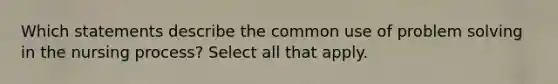 Which statements describe the common use of problem solving in the nursing process? Select all that apply.