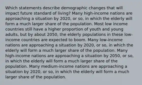 Which statements describe demographic changes that will impact future standard of living? Many high-income nations are approaching a situation by 2020, or so, in which the elderly will form a much larger share of the population. Most low income countries still have a higher proportion of youth and young adults, but by about 2050, the elderly populations in these low-income countries are expected to boom. Many low-income nations are approaching a situation by 2020, or so, in which the elderly will form a much larger share of the population. Many high-income nations are approaching a situation by 2050, or so, in which the elderly will form a much larger share of the population. Many medium-income nations are approaching a situation by 2020, or so, in which the elderly will form a much larger share of the population.