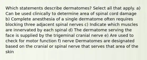 Which statements describe dermatomes? Select all that apply. a) Can be used clinically to determine area of spinal cord damage b) Complete anesthesia of a single dermatome often requires blocking three adjacent spinal nerves c) Indicate which muscles are innervated by each spinal d) The dermatome serving the face is supplied by the trigeminal cranial nerve e) Are used to check for motor function f) nerve Dermatomes are designated based on the cranial or spinal nerve that serves that area of the skin