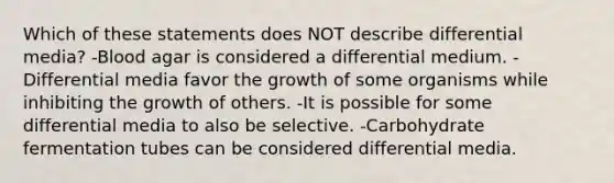 Which of these statements does NOT describe differential media? -Blood agar is considered a differential medium. -Differential media favor the growth of some organisms while inhibiting the growth of others. -It is possible for some differential media to also be selective. -Carbohydrate fermentation tubes can be considered differential media.