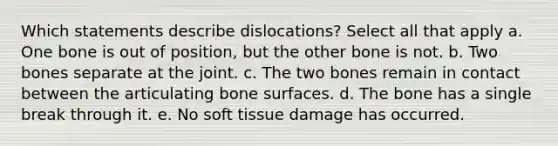 Which statements describe dislocations? Select all that apply a. One bone is out of position, but the other bone is not. b. Two bones separate at the joint. c. The two bones remain in contact between the articulating bone surfaces. d. The bone has a single break through it. e. No soft tissue damage has occurred.