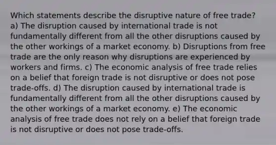 Which statements describe the disruptive nature of free trade? a) The disruption caused by international trade is not fundamentally different from all the other disruptions caused by the other workings of a market economy. b) Disruptions from free trade are the only reason why disruptions are experienced by workers and firms. c) The <a href='https://www.questionai.com/knowledge/k7Cal6sfmD-economic-analysis' class='anchor-knowledge'>economic analysis</a> of free trade relies on a belief that foreign trade is not disruptive or does not pose trade-offs. d) The disruption caused by international trade is fundamentally different from all the other disruptions caused by the other workings of a market economy. e) The economic analysis of free trade does not rely on a belief that foreign trade is not disruptive or does not pose trade-offs.