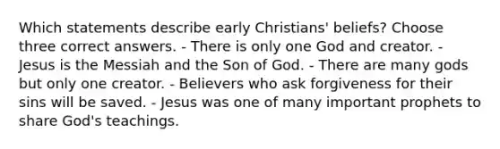 Which statements describe early Christians' beliefs? Choose three correct answers. - There is only one God and creator. - Jesus is the Messiah and the Son of God. - There are many gods but only one creator. - Believers who ask forgiveness for their sins will be saved. - Jesus was one of many important prophets to share God's teachings.