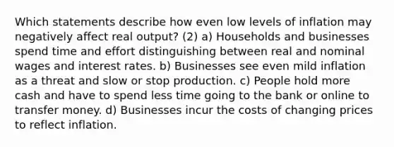 Which statements describe how even low levels of inflation may negatively affect real output? (2) a) Households and businesses spend time and effort distinguishing between real and nominal wages and interest rates. b) Businesses see even mild inflation as a threat and slow or stop production. c) People hold more cash and have to spend less time going to the bank or online to transfer money. d) Businesses incur the costs of changing prices to reflect inflation.