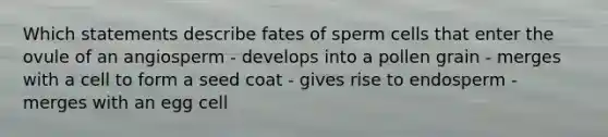 Which statements describe fates of sperm cells that enter the ovule of an angiosperm - develops into a pollen grain - merges with a cell to form a seed coat - gives rise to endosperm - merges with an egg cell