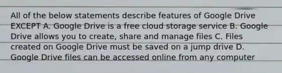 All of the below statements describe features of Google Drive EXCEPT A. Google Drive is a free cloud storage service B. Google Drive allows you to create, share and manage files C. Files created on Google Drive must be saved on a jump drive D. Google Drive files can be accessed online from any computer