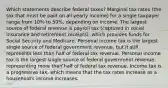 Which statements describe federal taxes? Marginal tax rates (the tax that must be paid on all yearly income) for a single taxpayer range from 10% to 50%, depending on income. The largest source of federal revenue is payroll tax (captured in social insurance and retirement receipts), which provides funds for Social Security and Medicare. Personal income tax is the largest single source of federal government revenue, but it still represents less than half of federal tax revenue. Personal income tax is the largest single source of federal government revenue, representing more than half of federal tax revenue. Income tax is a progressive tax, which means that the tax rates increase as a household's income increases.