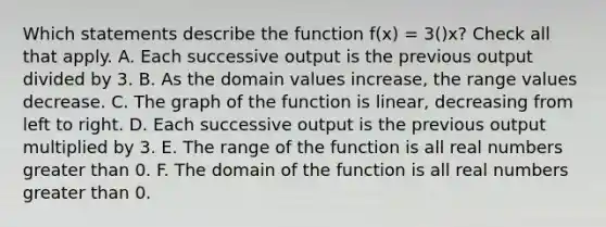 Which statements describe the function f(x) = 3()x? Check all that apply. A. Each successive output is the previous output divided by 3. B. As the domain values increase, the range values decrease. C. The graph of the function is linear, decreasing from left to right. D. Each successive output is the previous output multiplied by 3. E. The range of the function is all real numbers greater than 0. F. The domain of the function is all real numbers greater than 0.