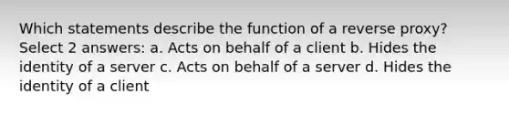 Which statements describe the function of a reverse proxy? Select 2 answers: a. Acts on behalf of a client b. Hides the identity of a server c. Acts on behalf of a server d. Hides the identity of a client