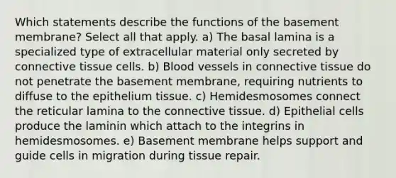 Which statements describe the functions of the basement membrane? Select all that apply. a) The basal lamina is a specialized type of extracellular material only secreted by <a href='https://www.questionai.com/knowledge/kYDr0DHyc8-connective-tissue' class='anchor-knowledge'>connective tissue</a> cells. b) <a href='https://www.questionai.com/knowledge/kZJ3mNKN7P-blood-vessels' class='anchor-knowledge'>blood vessels</a> in connective tissue do not penetrate the basement membrane, requiring nutrients to diffuse to the epithelium tissue. c) Hemidesmosomes connect the reticular lamina to the connective tissue. d) Epithelial cells produce the laminin which attach to the integrins in hemidesmosomes. e) Basement membrane helps support and guide cells in migration during tissue repair.