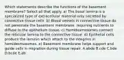 Which statements describe the functions of the basement membrane? Select all that apply. a) The basal lamina is a specialized type of extracellular material only secreted by connective tissue cells. b) Blood vessels in connective tissue do not penetrate the basement membrane, requiring nutrients to diffuse to the epithelium tissue. c) Hemidesmosomes connect the reticular lamina to the connective tissue. d) Epithelial cells produce the laminin which attach to the integrins in hemidesmosomes. e) Basement membrane helps support and guide cells in migration during tissue repair. A.abde B.cde C.bde D.bcde E.ab