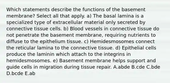 Which statements describe the functions of the basement membrane? Select all that apply. a) The basal lamina is a specialized type of extracellular material only secreted by connective tissue cells. b) Blood vessels in connective tissue do not penetrate the basement membrane, requiring nutrients to diffuse to the epithelium tissue. c) Hemidesmosomes connect the reticular lamina to the connective tissue. d) Epithelial cells produce the laminin which attach to the integrins in hemidesmosomes. e) Basement membrane helps support and guide cells in migration during tissue repair. A.abde B.cde C.bde D.bcde E.ab