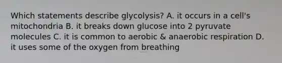 Which statements describe glycolysis? A. it occurs in a cell's mitochondria B. it breaks down glucose into 2 pyruvate molecules C. it is common to aerobic & an<a href='https://www.questionai.com/knowledge/kyxGdbadrV-aerobic-respiration' class='anchor-knowledge'>aerobic respiration</a> D. it uses some of the oxygen from breathing