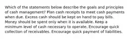 Which of the statements below describe the goals and principles of cash management? Plan cash receipts to meet cash payments when due. Excess cash should be kept on hand to pay bills. Money should be spent only when it is available. Keep a minimum level of cash necessary to operate. Encourage quick collection of receivables. Encourage quick payment of liabilities.