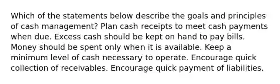 Which of the statements below describe the goals and principles of cash management? Plan cash receipts to meet cash payments when due. Excess cash should be kept on hand to pay bills. Money should be spent only when it is available. Keep a minimum level of cash necessary to operate. Encourage quick collection of receivables. Encourage quick payment of liabilities.