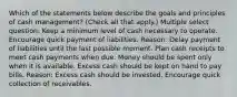 Which of the statements below describe the goals and principles of cash management? (Check all that apply.) Multiple select question. Keep a minimum level of cash necessary to operate. Encourage quick payment of liabilities. Reason: Delay payment of liabilities until the last possible moment. Plan cash receipts to meet cash payments when due. Money should be spent only when it is available. Excess cash should be kept on hand to pay bills. Reason: Excess cash should be invested. Encourage quick collection of receivables.