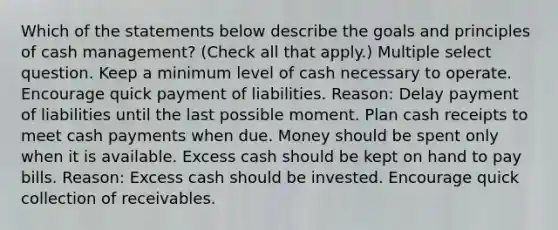 Which of the statements below describe the goals and principles of cash management? (Check all that apply.) Multiple select question. Keep a minimum level of cash necessary to operate. Encourage quick payment of liabilities. Reason: Delay payment of liabilities until the last possible moment. Plan cash receipts to meet cash payments when due. Money should be spent only when it is available. Excess cash should be kept on hand to pay bills. Reason: Excess cash should be invested. Encourage quick collection of receivables.