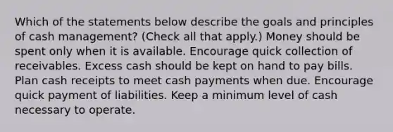 Which of the statements below describe the goals and principles of cash management? (Check all that apply.) Money should be spent only when it is available. Encourage quick collection of receivables. Excess cash should be kept on hand to pay bills. Plan cash receipts to meet cash payments when due. Encourage quick payment of liabilities. Keep a minimum level of cash necessary to operate.