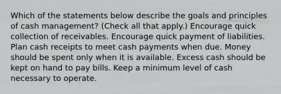 Which of the statements below describe the goals and principles of cash management? (Check all that apply.) Encourage quick collection of receivables. Encourage quick payment of liabilities. Plan cash receipts to meet cash payments when due. Money should be spent only when it is available. Excess cash should be kept on hand to pay bills. Keep a minimum level of cash necessary to operate.