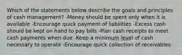 Which of the statements below describe the goals and principles of cash management? -Money should be spent only when it is available -Encourage quick payment of liabilities -Excess cash should be kept on hand to pay bills -Plan cash receipts to meet cash payments when due -Keep a minimum level of cash necessary to operate -Encourage quick collection of receivables