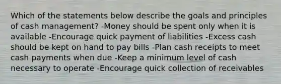 Which of the statements below describe the goals and principles of cash management? -Money should be spent only when it is available -Encourage quick payment of liabilities -Excess cash should be kept on hand to pay bills -Plan cash receipts to meet cash payments when due -Keep a minimum level of cash necessary to operate -Encourage quick collection of receivables