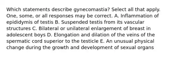 Which statements describe gynecomastia? Select all that apply. One, some, or all responses may be correct. A. Inflammation of epididymis of testis B. Suspended testis from its vascular structures C. Bilateral or unilateral enlargement of breast in adolescent boys D. Elongation and dilation of the veins of the spermatic cord superior to the testicle E. An unusual physical change during the growth and development of sexual organs