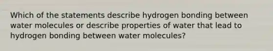 Which of the statements describe hydrogen bonding between water molecules or describe properties of water that lead to hydrogen bonding between water molecules?