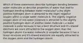 Which of these statements describe hydrogen bonding between water molecules or describe properties of water that lead to hydrogen bonding between water molecules? a.the slight positive hydrogen atom is attracted to the slight negative oxygen within a single water molecule b. The slightly negative oxygen atom of one water molecule is attracted to the slightly positive hydrogen atom of another water molecule c.a water molecule is polar because it has a bent structure and it's shared electrons are more attracted to the oxygen atom than the hydrogen atoms d.a water molecule is nonpolar because it has a linear structure and it's shared electrons are equally attracted to the oxygen atom and the hydrogen atoms